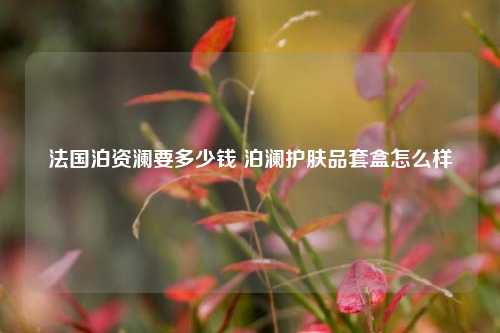 法国泊资澜要多少钱 泊澜护肤品套盒怎么样