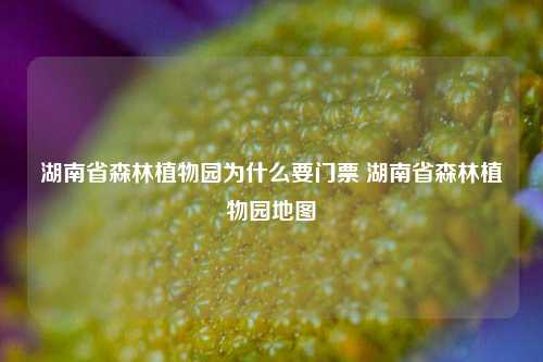 湖南省森林植物园为什么要门票 湖南省森林植物园地图