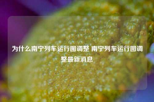 为什么南宁列车运行图调整 南宁列车运行图调整最新消息