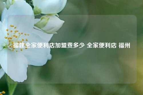 福建全家便利店加盟费多少 全家便利店 福州