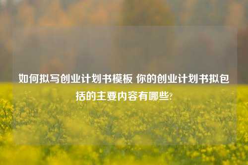 如何拟写创业计划书模板 你的创业计划书拟包括的主要内容有哪些?