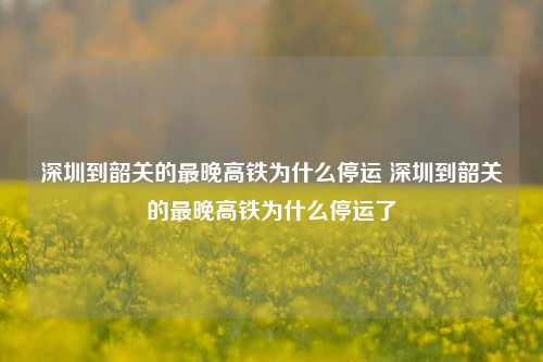 深圳到韶关的最晚高铁为什么停运 深圳到韶关的最晚高铁为什么停运了