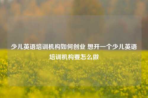 少儿英语培训机构如何创业 想开一个少儿英语培训机构要怎么做