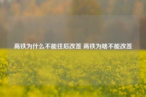 高铁为什么不能往后改签 高铁为啥不能改签