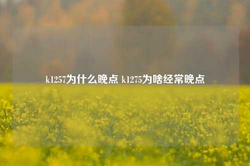 k1257为什么晚点 k1275为啥经常晚点